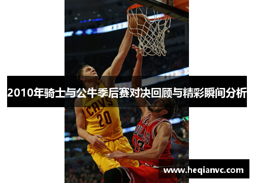 2010年骑士与公牛季后赛对决回顾与精彩瞬间分析