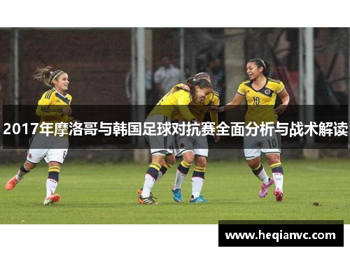 2017年摩洛哥与韩国足球对抗赛全面分析与战术解读